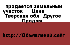 продаётся земельный участок.  › Цена ­ 500 000 - Тверская обл. Другое » Продам   